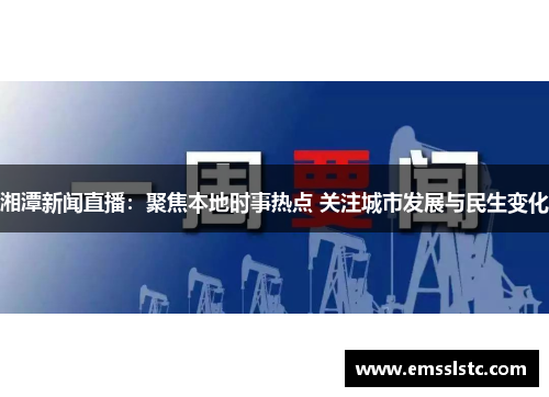 湘潭新闻直播：聚焦本地时事热点 关注城市发展与民生变化